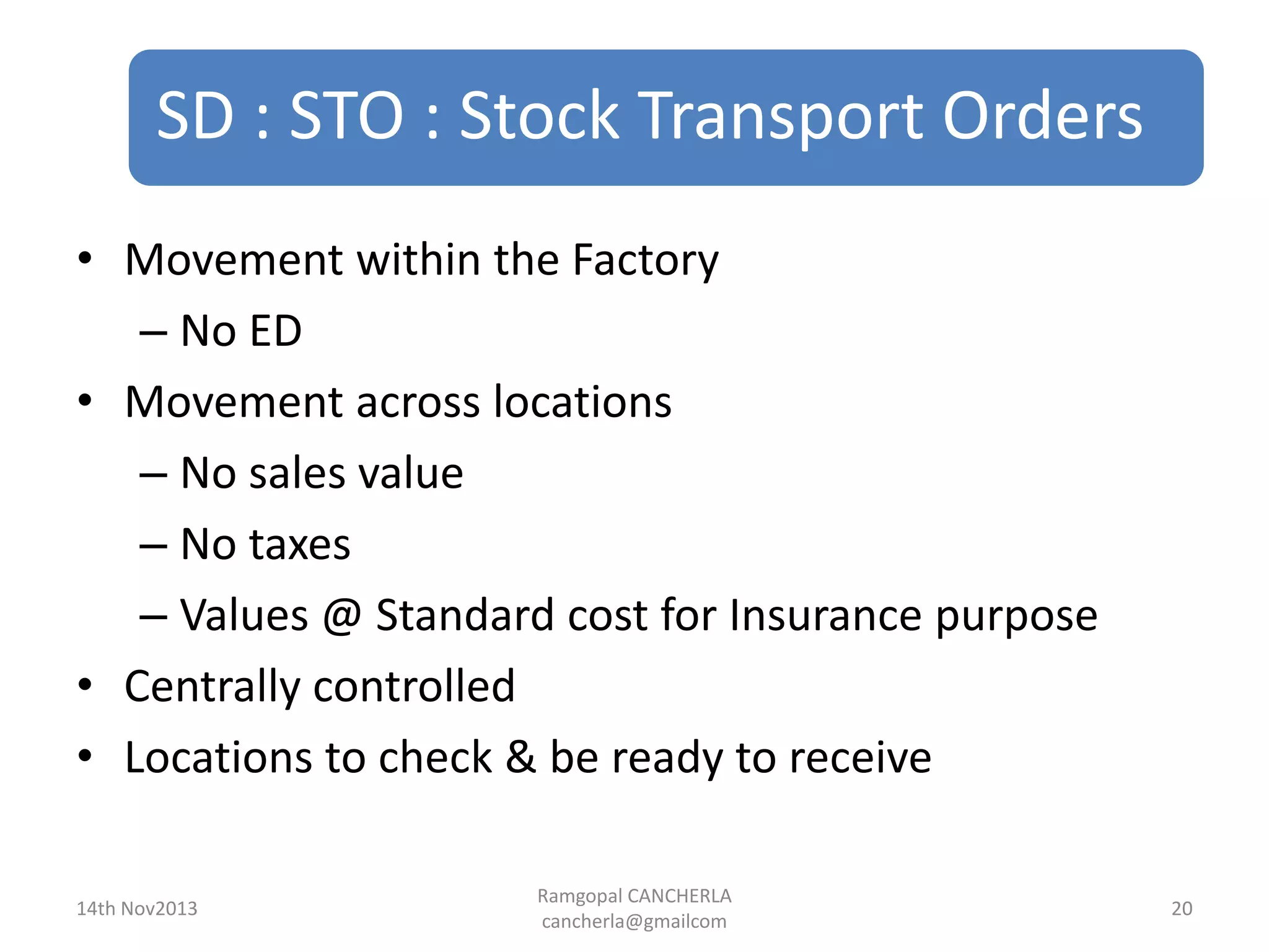 SD : STO : Stock Transport Orders
Ramgopal CANCHERLA
cancherla@gmailcom
20
• Movement within the Factory
– No ED
• Movement across locations
– No sales value
– No taxes
– Values @ Standard cost for Insurance purpose
• Centrally controlled
• Locations to check & be ready to receive
14th Nov2013
 