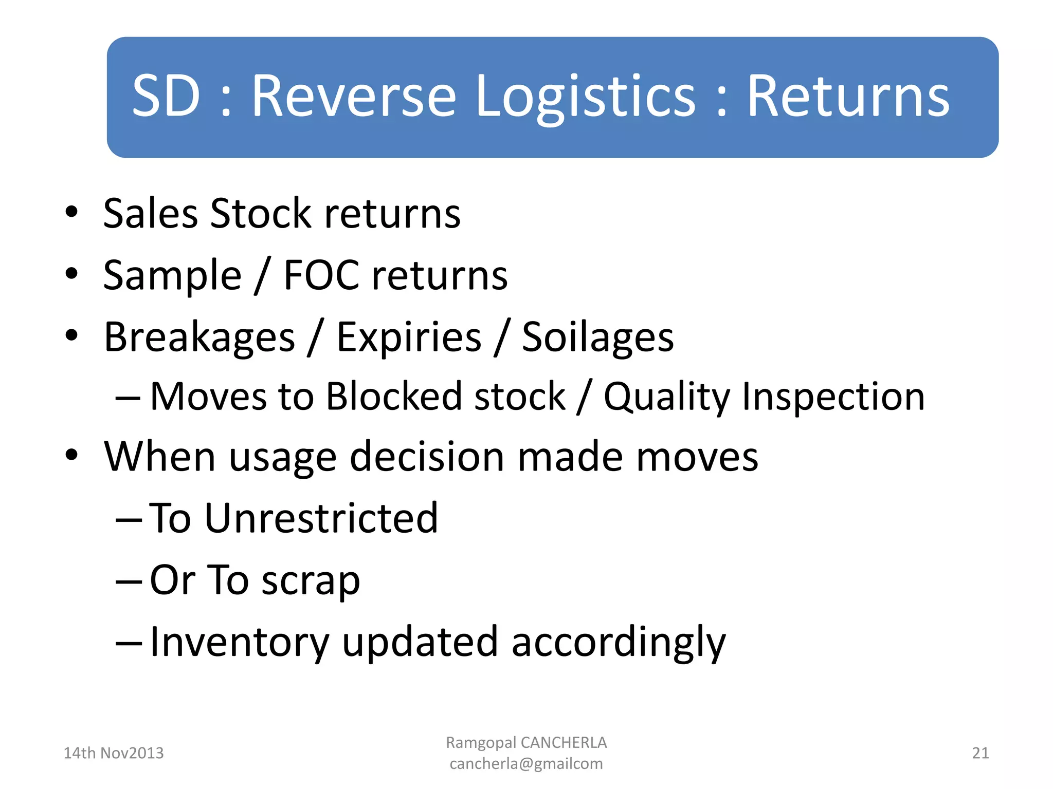 SD : Reverse Logistics : Returns
Ramgopal CANCHERLA
cancherla@gmailcom
21
• Sales Stock returns
• Sample / FOC returns
• Breakages / Expiries / Soilages
– Moves to Blocked stock / Quality Inspection
• When usage decision made moves
–To Unrestricted
–Or To scrap
–Inventory updated accordingly
14th Nov2013
 