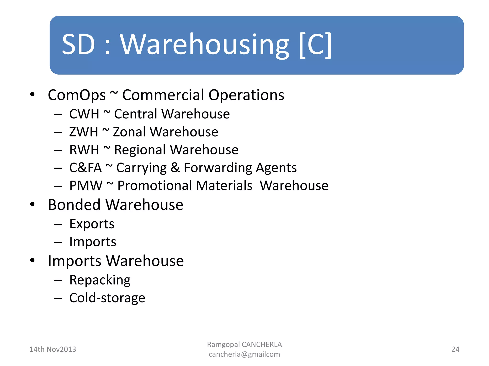 SD : Warehousing [C]
Ramgopal CANCHERLA
cancherla@gmailcom
24
• ComOps ~ Commercial Operations
– CWH ~ Central Warehouse
– ZWH ~ Zonal Warehouse
– RWH ~ Regional Warehouse
– C&FA ~ Carrying & Forwarding Agents
– PMW ~ Promotional Materials Warehouse
• Bonded Warehouse
– Exports
– Imports
• Imports Warehouse
– Repacking
– Cold-storage
14th Nov2013
 