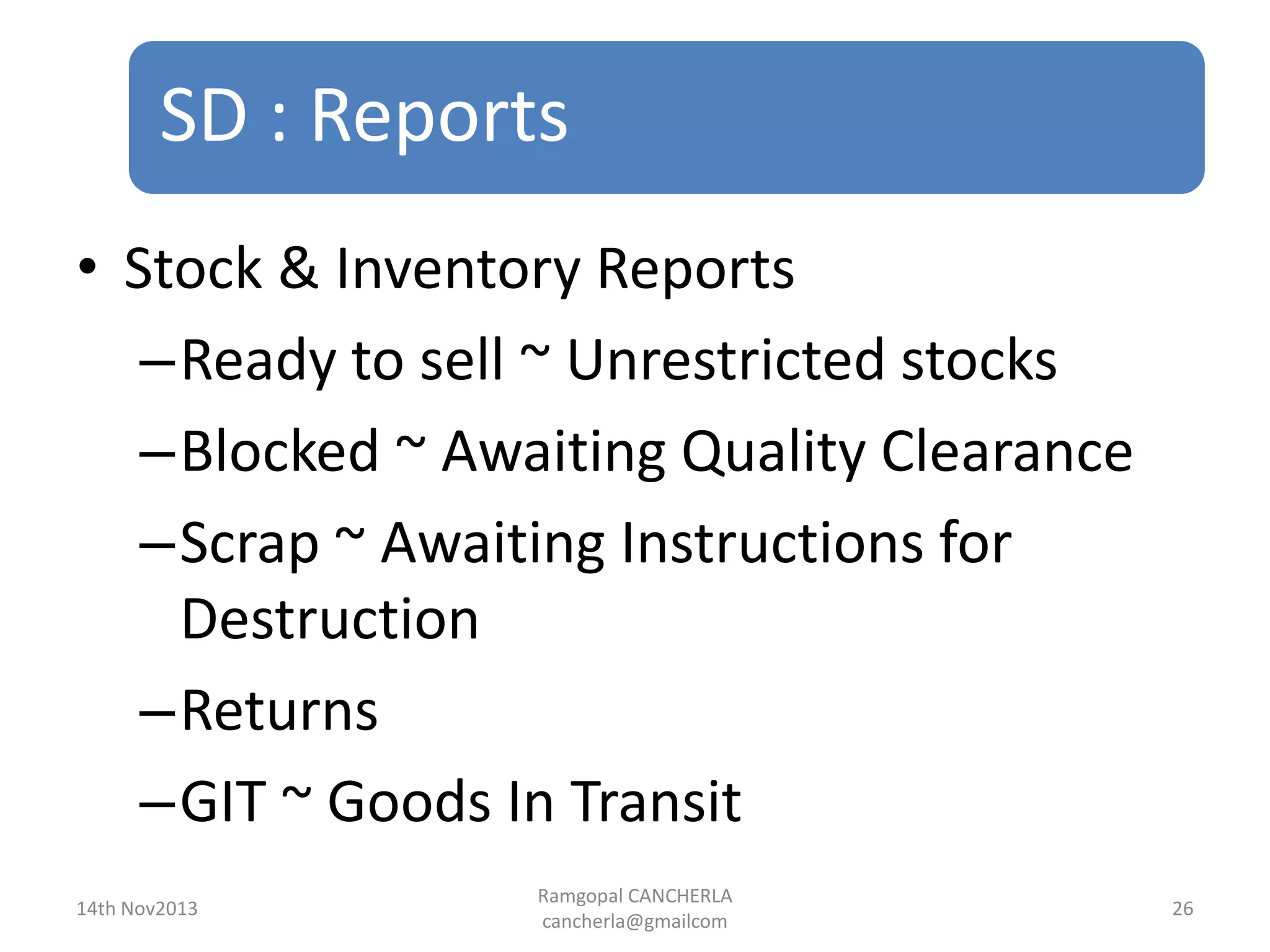 SD : Reports
Ramgopal CANCHERLA
cancherla@gmailcom
26
• Stock & Inventory Reports
–Ready to sell ~ Unrestricted stocks
–Blocked ~ Awaiting Quality Clearance
–Scrap ~ Awaiting Instructions for
Destruction
–Returns
–GIT ~ Goods In Transit
14th Nov2013
 