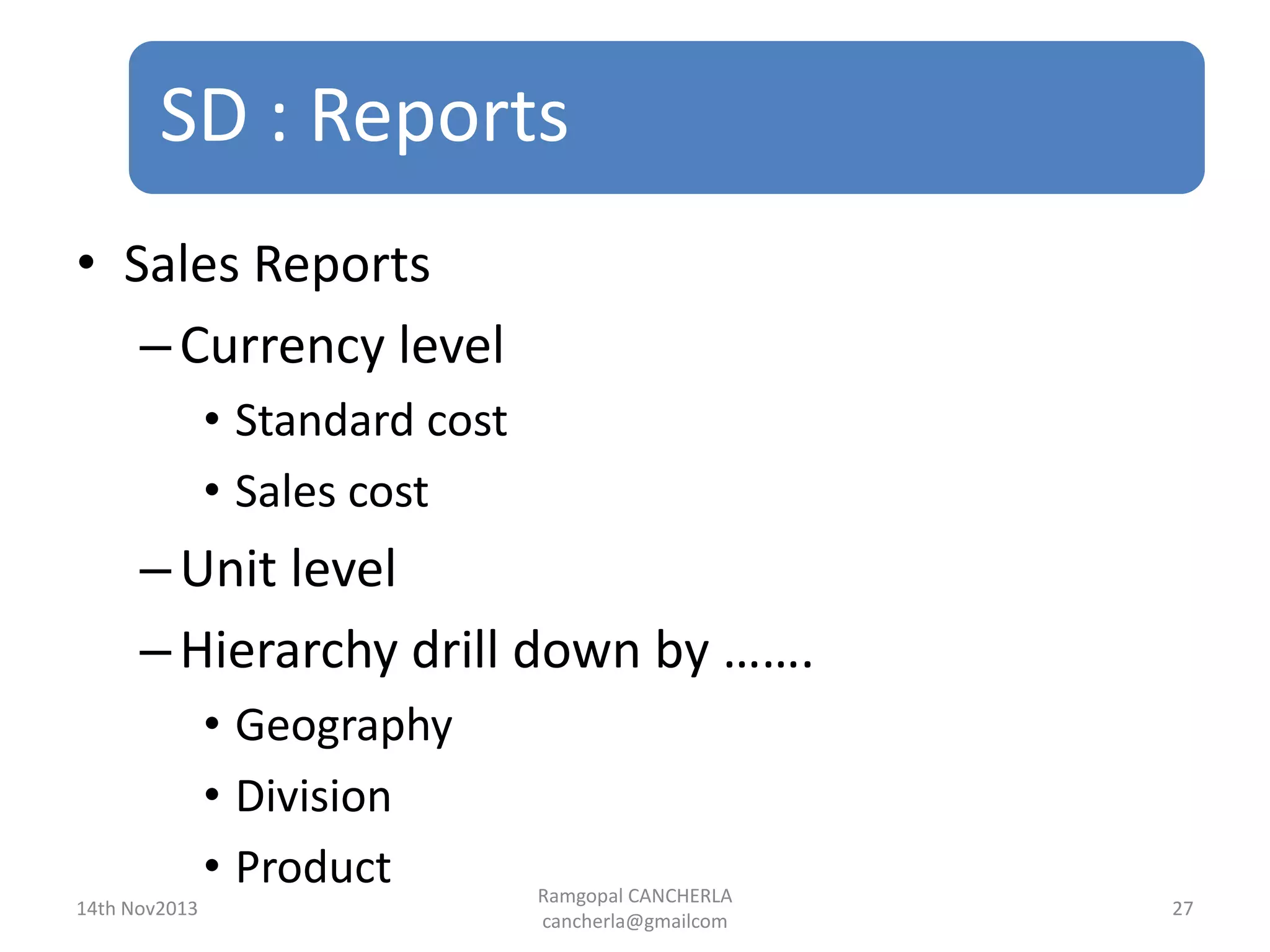 SD : Reports
Ramgopal CANCHERLA
cancherla@gmailcom
27
• Sales Reports
–Currency level
• Standard cost
• Sales cost
–Unit level
–Hierarchy drill down by …….
• Geography
• Division
• Product
14th Nov2013
 