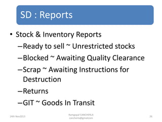 SD : Reports
Ramgopal CANCHERLA
cancherla@gmailcom
26
• Stock & Inventory Reports
–Ready to sell ~ Unrestricted stocks
–Blocked ~ Awaiting Quality Clearance
–Scrap ~ Awaiting Instructions for
Destruction
–Returns
–GIT ~ Goods In Transit
14th Nov2013
 