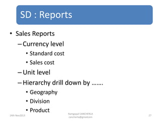 SD : Reports
Ramgopal CANCHERLA
cancherla@gmailcom
27
• Sales Reports
–Currency level
• Standard cost
• Sales cost
–Unit level
–Hierarchy drill down by …….
• Geography
• Division
• Product
14th Nov2013
 