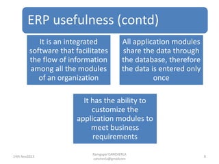 ERP usefulness (contd)
Ramgopal CANCHERLA
cancherla@gmailcom
8
It is an integrated
software that facilitates
the flow of information
among all the modules
of an organization
All application modules
share the data through
the database, therefore
the data is entered only
once
It has the ability to
customize the
application modules to
meet business
requirements
14th Nov2013
 
