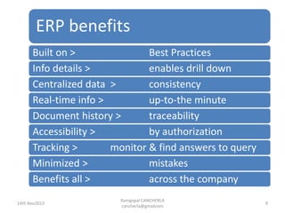 ERP benefits
Ramgopal CANCHERLA
cancherla@gmailcom
9
Built on > Best Practices
Info details > enables drill down
Centralized data > consistency
Real-time info > up-to-the minute
Document history > traceability
Accessibility > by authorization
Tracking > monitor & find answers to query
Minimized > mistakes
Benefits all > across the company
14th Nov2013
 