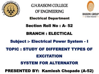 G.H.RAISONI COLLEGE
OF ENGINEERING
Electrical Department
Section Roll No : A- 52
BRANCH : ELECTICAL
Subject :- Electrical Power System - I
TOPIC : STUDY OF DIFFERENT TYPES OF
EXCITATION
SYSTEM FOR ALTERNATOR
PRESENTED BY: Kamlesh Chopade (A-52)
 