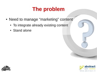 The problem
●   Need to manage “marketing” content
    ●   To integrate already existing content
    ●   Stand alone
 