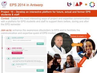 Project 10 – Develop an interactive platform for future, actual and former EPS
students & staff
Context Support the most interesting ways of project and expertise communication
with a platform for EPS students and staff to support them before, during and after
the EPS semester
Join us to: enhance the awareness ofoutsiders to EPS and to facilitate the
communication and expertise quest of EPS insiders
EPS 2014 in Antwerp
Connect!
Extract & share >>
Feedback
 