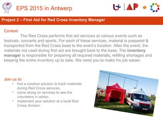 Project 2 – First Aid for Red Cross Inventory Manager
Context
The Red Cross performs first aid services at various events such as
festivals, concerts and sports. For each of these services, material is prepared &
transported from the Red Cross base to the event’s location. After the event, the
materials not used during first aid are brought back to the base. The inventory
manager is responsible for preparing all required materials, refilling shortages and
keeping the entire inventory up to date. We need you to make his job easier.
EPS 2015 in Antwerp
Join us to
• find a creative solution to track materials
during Red Cross services.
• come along on services to see the
volunteers in action.
• implement your solution at a local Red
Cross division.
 
