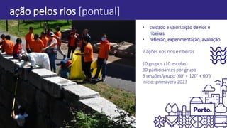 ação pelos rios [pontual]
• cuidado e valorização de rios e
ribeiras
• reflexão, experimentação, avaliação
2 ações nos rios e ribeiras
10 grupos (10 escolas)
30 participantes por grupo
3 sessões/grupo (60’ + 120’ + 60’)
início: primavera 2023
 