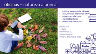oficinas – natureza a brincar
• explorar, experimentar, observar
• criar, inventar, interpretar, refletir
• categorizar, relacionar
• expressão plástica
• diversidade na natureza
pré-escolar
1º Ciclo
60 minutos X 2
30 participantes
início: 3 de outubro 2022
 