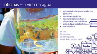 oficinas – a vida na água
• propriedades da água e função nos
seres vivos
• ambientes aquáticos
• relacionar características e
alimento de com os habitats
• ciclo da água (estados físicos…)
• metamorfose
5º ano
90 minutos
30 participantes
início: 3 de outubro 2022
 