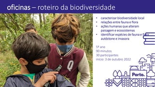 oficinas – roteiro da biodiversidade
• caracterizar biodiversidade local
• relações entre fauna e flora
• ações humanas que alteram
paisagem e ecossistemas
• identificar espécies de fauna e flora
autóctone e invasora
5º ano
90 minutos
30 participantes
início: 3 de outubro 2022
 