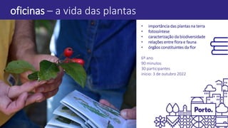 oficinas – a vida das plantas
• importância das plantas na terra
• fotossíntese
• caracterização da biodiversidade
• relações entre flora e fauna
• órgãos constituintes da flor
6º ano
90 minutos
30 participantes
início: 3 de outubro 2022
 