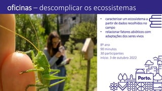 oficinas – descomplicar os ecossistemas
• caracterizar um ecossistema a
partir de dados recolhidos no
campo
• relacionar fatores abióticos com
adaptações dos seres vivos
8º ano
90 minutos
30 participantes
início: 3 de outubro 2022
 