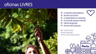  a vida dos polinizadores
 da terra ao tacho
 a matemática na natureza
 rio tinto & parque oriental
 ribeira da granja
 árvores dos parques
60 - 120 minutos
30 participantes
início: 3 de outubro 2022
oficinas LIVRES
 