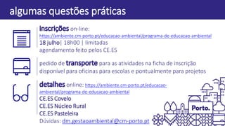 pontos-chave
algumas questões práticas
on-line:
https://ambiente.cm-porto.pt/educacao-ambiental/programa-de-educacao-ambiental
18 julho| 18h00 | limitadas
agendamento feito pelos CE.ES
pedido de para as atividades na ficha de inscrição
disponível para oficinas para escolas e pontualmente para projetos
online: https://ambiente.cm-porto.pt/educacao-
ambiental/programa-de-educacao-ambiental
CE.ES Covelo
CE.ES Núcleo Rural
CE.ES Pasteleira
Dúvidas: dm.gestaoambiental@cm-porto.pt
 