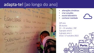 adapta-te! [ao longo do ano]
• alterações climáticas
• criar soluções
• escola laboratório
• conhecer realidade
10º ano
30 alunos
12 – 15 sessões | 90’
3 grupos ano 0
1 grupos ano 1
início: 17 outubro 2022
 