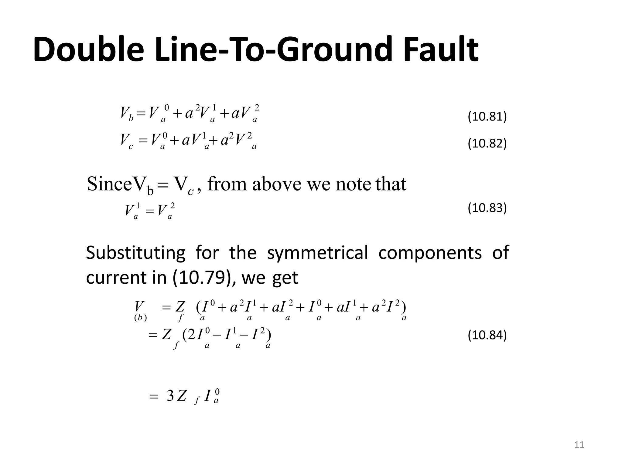 Double Line‐To‐Ground Fault
0 2 1 2
aaa
V V 0
 aV1
 a2
V 2
Vb V  a V aV
aac a
(10.81)
(10.82)
SinceVb  Vc , from above we note that
1 2
aaV V (10.83)
Substituting for the symmetrical components of
current in (10.79), we get
V  Z (I 0
 a2
I1
 aI 2
 I 0
 aI 1
 a2
I 2
)
(b) f a a a a a a
 Z (2I 0
 I1
 I 2
)
f a a a
f aI 0
 3Z
(10.84)
11
 