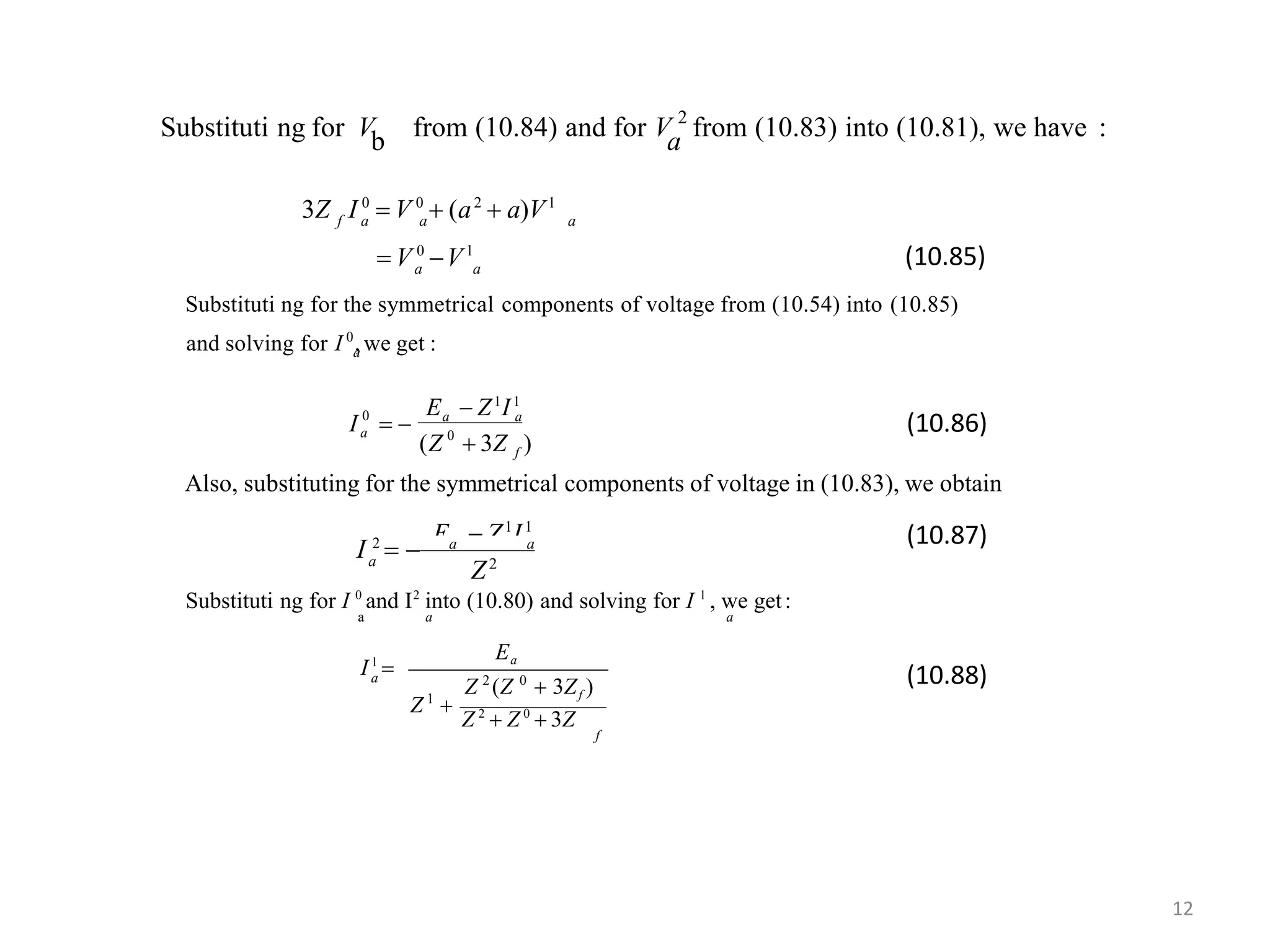 Substituti ng for V from (10.84) and for V 2
from (10.83) into (10.81), we have :b a
a a
f a a a
 V 0
V1
3Z I 0
 V 0
 (a2
 a)V1
(10.85)
E  Z1
I1
Substituti ng for the symmetrical components of voltage from (10.54) into (10.85)
aand solving for I 0
,we get :
0
0 a a
a
(Z  3Z )
I  
f
Also, substituting for the symmetrical components of voltage in (10.83), we obtain
E  Z1
I1
(10.86)
Z2a
I 2
  a a
Substituti ng for I 0
and I2
into (10.80) and solving for I 1
, we get:
a a a
(10.87)
Ea
a 2 0
1
Z 2
 Z 0
 3Z
f
Z (Z  3Zf )
Z 
I1
 (10.88)
12
 