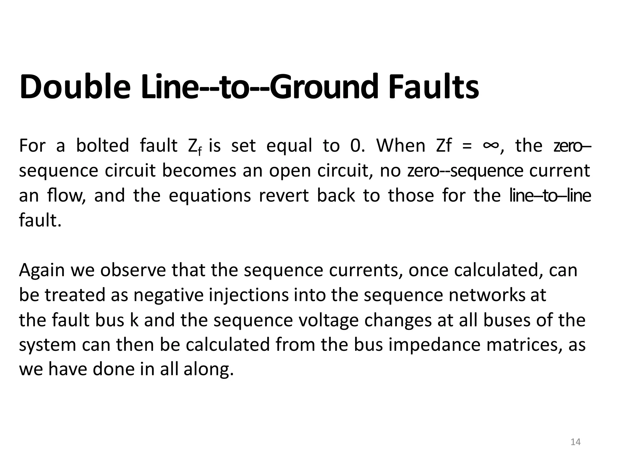 Double Line-‐to-‐Ground Faults
For a bolted fault Zf is set equal to 0. When Zf = ∞, the zero-‐
sequence circuit becomes an open circuit, no zero-‐sequence current
an ﬂow, and the equations revert back to those for the line-‐to-‐line
fault.
Again we observe that the sequence currents, once calculated, can
be treated as negative injections into the sequence networks at
the fault bus k and the sequence voltage changes at all buses of the
system can then be calculated from the bus impedance matrices, as
we have done in all along.
14
 