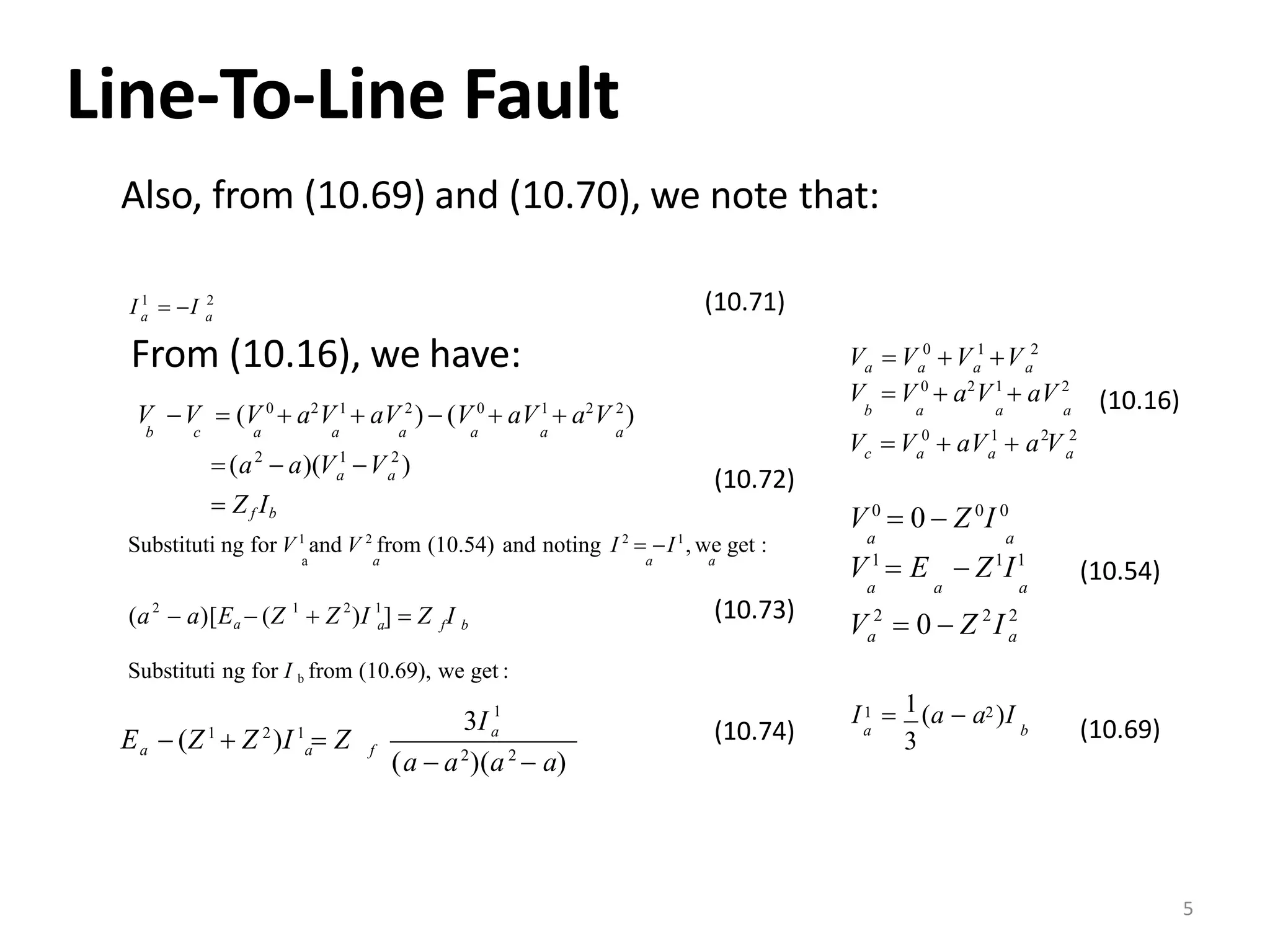 Line‐To‐Line Fault
Also, from (10.69) and (10.70), we note that:
1 2
aa
I  I
From (10.16), we have:
(10.71)
1 20
b
a aaa
V  V 0
 a2
V1
 aV 2
a a a
V  V V V
(10.16)
aa
 Zf Ib
(a  a)(V V )
V V  (V 0
 a2
V1
 aV 2
)  (V 0
 aV1
 a2
V 2
)
b c a a a a a a
2 1 2
(10.72)
0 1 2 2
aaacV  V  aV  a V
Substituti ng for V1
and V 2
from (10.54) and noting I 2
 I1
, we get :
a a a a
a f b(a  a)[Ea  (Z  Z )I ]  Z I2 1 2 1 (10.73)
(10.54)
2 2 2
aa
V 0
 0  Z 0
I 0
a a
V  0  Z I
V1
 E  Z1
I1
a a a
Substituti ng for I b from (10.69), we get :
1
3Ia
a a f
(a  a2
)(a2
 a)
E  (Z1
 Z 2
)I 1
 Z (10.74) ba
11 2I  (a  a )I
3 (10.69)
5
 