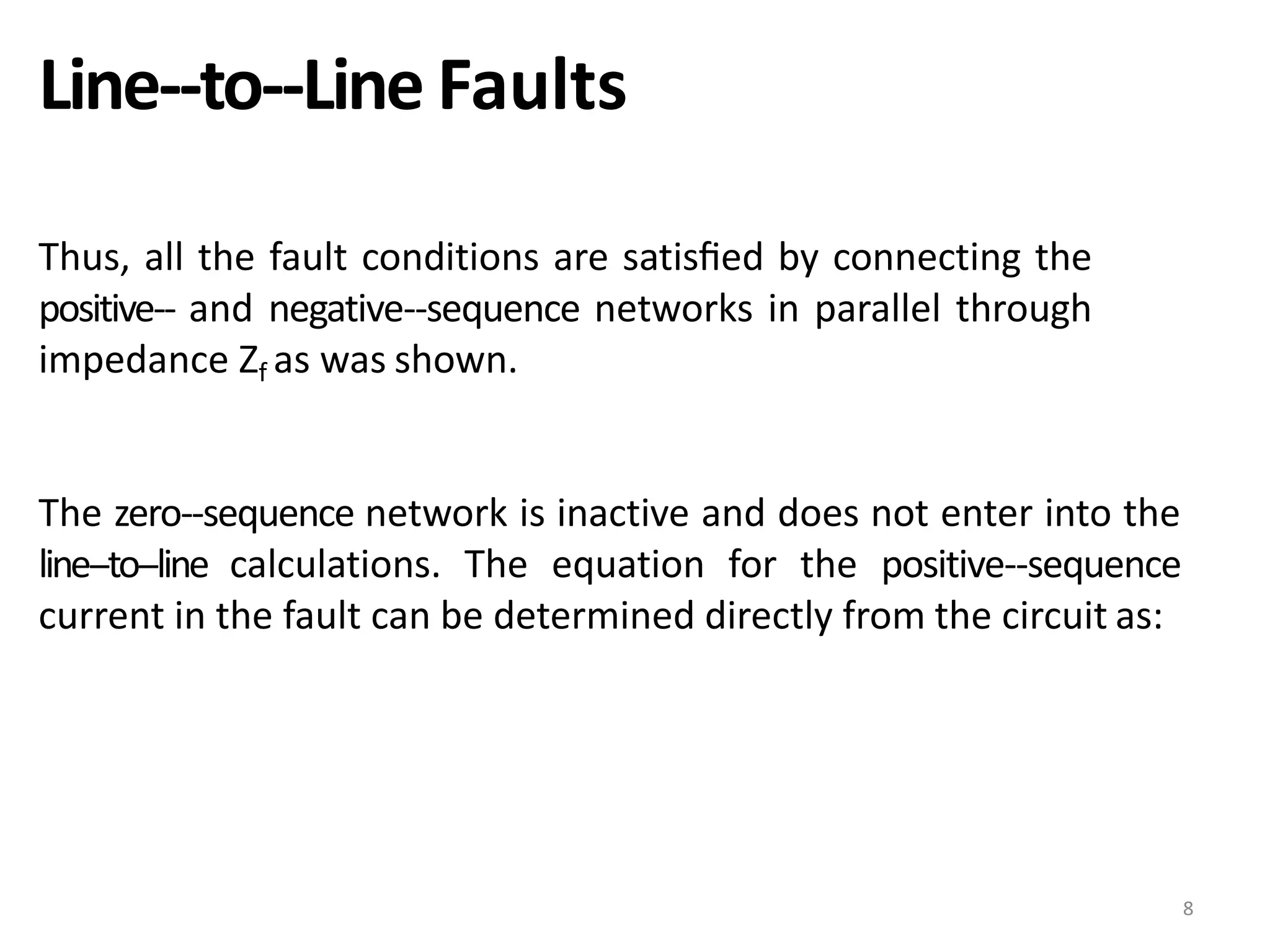 Line-‐to-‐Line Faults
Thus, all the fault conditions are satisﬁed by connecting the
positive-‐ and negative-‐sequence networks in parallel through
impedance Zf as was shown.
The zero-‐sequence network is inactive and does not enter into the
line-‐to-‐line calculations. The equation for the positive-‐sequence
current in the fault can be determined directly from the circuit as:
8
 