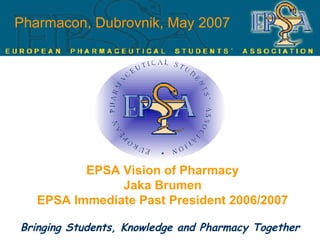 Pharmacon, Dubrovnik, May 2007 EPSA Vision of Pharmacy Jaka Brumen EPSA Immediate Past President 2006/2007 Bringing Students, Knowledge and Pharmacy Together 