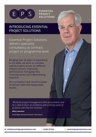 INTRODUCING ESSENTIAL
PROJECT SOLUTIONS
Essential Project Solutions
delivers specialist
consultancy at contract,
project or programme level.
Bringing over 35 years of experience
to the table, we work on complex
capital projects across six different
industry sectors, improving
performance, managing risks,
resolving issues and implementing
solutions.
Our successful track record is based
on proven skills and measurable
results.
01329 277534info@essentialprojectsolutions.com essentialprojectsolutions.com
“Richard’s project management skills are excellent, and
he is able to focus on problems with a strong sense of
purpose until they are resolved.”
Mike Lawrence
Naval Base Services Director, Devonport
 