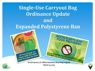 Single-Use Carryout Bag 
Ordinance Update 
and 
Expanded Polystyrene Ban 
Ursula Syrova, Sr. Office Assistant, Recycling Program 
March 14, 2014 
 