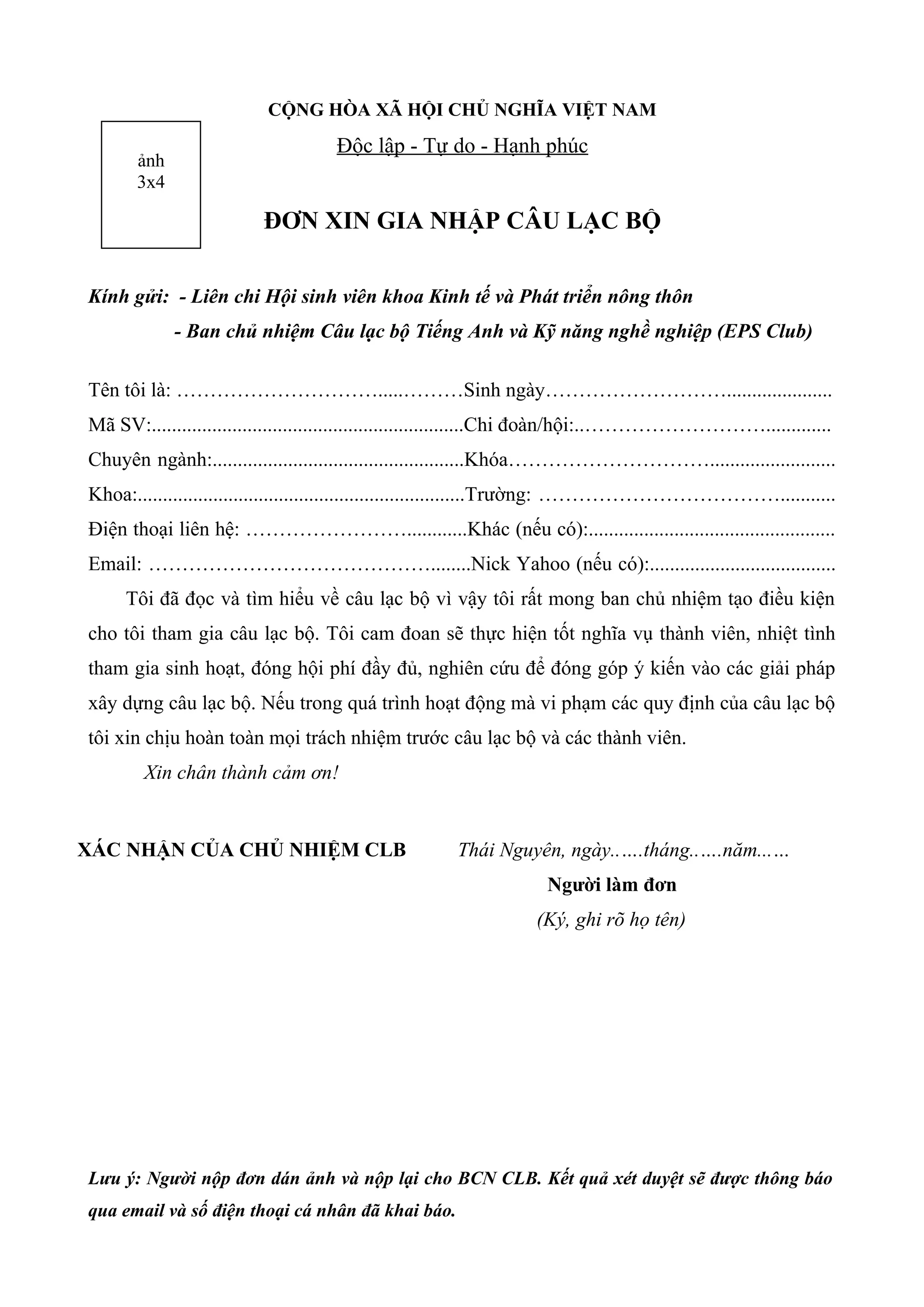 CỘNG HÒA XÃ HỘI CHỦ NGHĨA VIỆT NAM
Độc lập - Tự do - Hạnh phúc
ĐƠN XIN GIA NHẬP CÂU LẠC BỘ
Kính gửi: - Liên chi Hội sinh viên khoa Kinh tế và Phát triển nông thôn
- Ban chủ nhiệm Câu lạc bộ Tiếng Anh và Kỹ năng nghề nghiệp (EPS Club)
Tên tôi là: ………………………….....………Sinh ngày……………………….....................
Mã SV:..............................................................Chi đoàn/hội:..……………………….............
Chuyên ngành:..................................................Khóa………………………….........................
Khoa:.................................................................Trường: ………………………………...........
Điện thoại liên hệ: ……………………............Khác (nếu có):.................................................
Email: ……………………………………........Nick Yahoo (nếu có):.....................................
Tôi đã đọc và tìm hiểu về câu lạc bộ vì vậy tôi rất mong ban chủ nhiệm tạo điều kiện
cho tôi tham gia câu lạc bộ. Tôi cam đoan sẽ thực hiện tốt nghĩa vụ thành viên, nhiệt tình
tham gia sinh hoạt, đóng hội phí đầy đủ, nghiên cứu để đóng góp ý kiến vào các giải pháp
xây dựng câu lạc bộ. Nếu trong quá trình hoạt động mà vi phạm các quy định của câu lạc bộ
tôi xin chịu hoàn toàn mọi trách nhiệm trước câu lạc bộ và các thành viên.
Xin chân thành cảm ơn!
XÁC NHẬN CỦA CHỦ NHIỆM CLB Thái Nguyên, ngày..….tháng..….năm...…
Người làm đơn
(Ký, ghi rõ họ tên)
Lưu ý: Người nộp đơn dán ảnh và nộp lại cho BCN CLB. Kết quả xét duyệt sẽ được thông báo
qua email và số điện thoại cá nhân đã khai báo.
ảnh
3x4
 