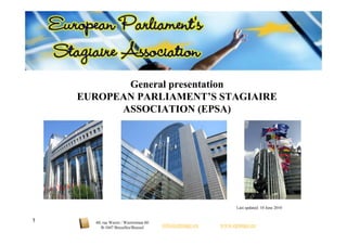 General presentation
    EUROPEAN PARLIAMENT’S STAGIAIRE
          ASSOCIATION (EPSA)




                                                                 Last updated: 10 June 2010


1     60, rue Wiertz / Wiertzstraat 60
         B-1047 Bruxelles/Brussel        info@epstage.eu   www.epstage.eu
 