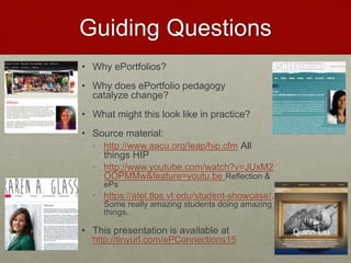 Guiding Questions
• Why ePortfolios?
• Why does ePortfolio pedagogy
catalyze change?
• What might this look like in practice?
• Source material:
• http://www.aacu.org/leap/hip.cfm All
things HIP
• http://www.youtube.com/watch?v=JUxM2
OOPMMw&feature=youtu.be Reflection &
ePs
• https://atel.tlos.vt.edu/student-showcase/.
Some really amazing students doing amazing
things.
• This presentation is available at
http://tinyurl.com/ePConnections15
 