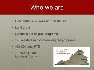 Who we are
• Comprehensive Research I Institution
• Land grant
• 60 bachelors degree programs
• 140 masters and doctoral degree programs
• ~31,000 total FTE
• ~1,700 full-time
teaching faculty
 