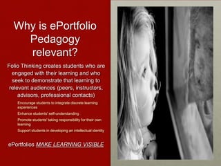 Why is ePortfolio
Pedagogy
relevant?
Folio Thinking creates students who are
engaged with their learning and who
seek to demonstrate that learning to
relevant audiences (peers, instructors,
advisors, professional contacts)
Encourage students to integrate discrete learning
experiences
Enhance students' self-understanding
Promote students' taking responsibility for their own
learning
Support students in developing an intellectual identity
ePortfolios MAKE LEARNING VISIBLE
 