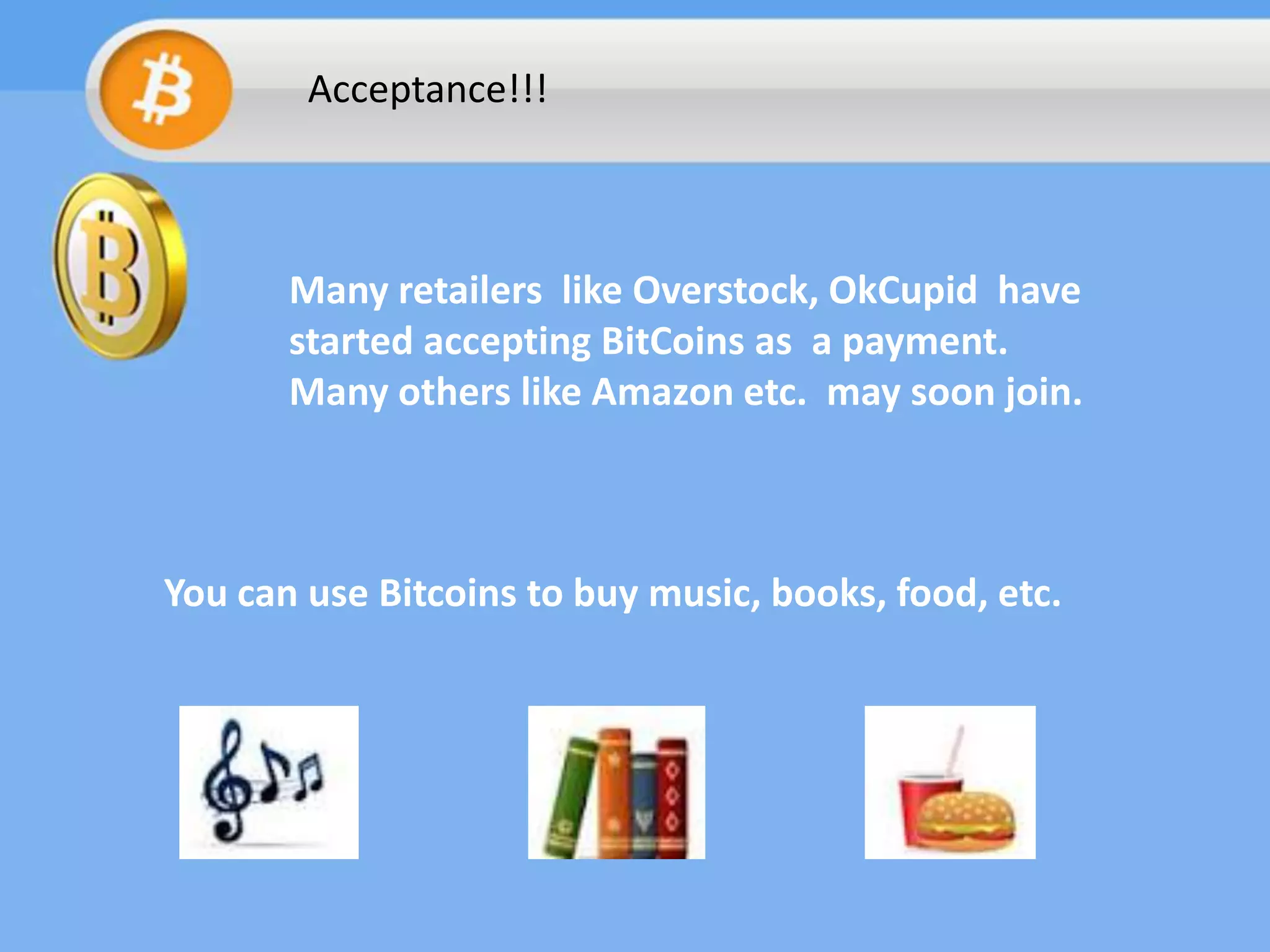 Acceptance!!!

Many retailers like Overstock, OkCupid have
started accepting BitCoins as a payment.
Many others like Amazon etc. may soon join.

You can use Bitcoins to buy music, books, food, etc.

 