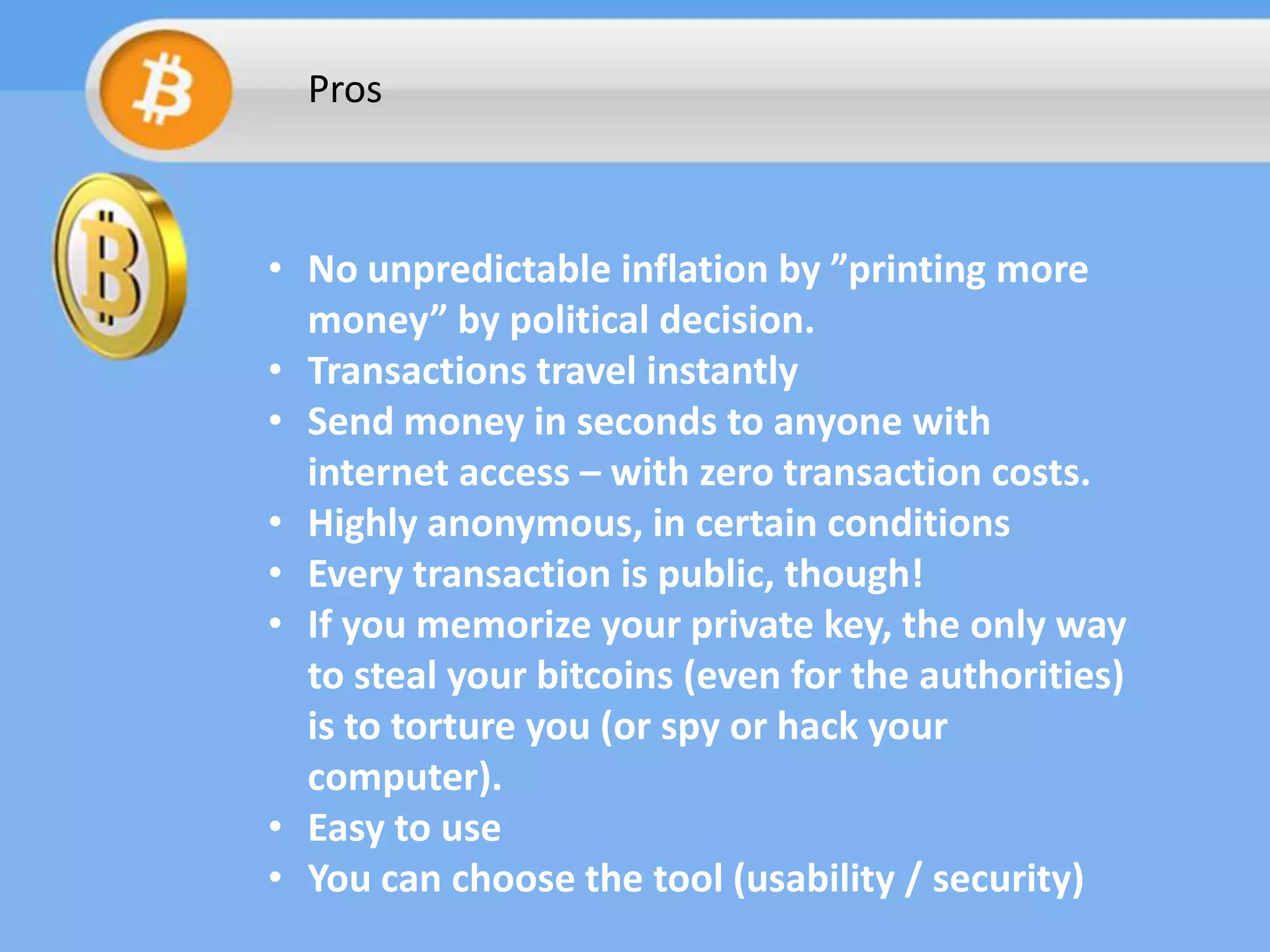 Pros

• No unpredictable inflation by ”printing more
money” by political decision.
• Transactions travel instantly
• Send money in seconds to anyone with
internet access – with zero transaction costs.
• Highly anonymous, in certain conditions
• Every transaction is public, though!
• If you memorize your private key, the only way
to steal your bitcoins (even for the authorities)
is to torture you (or spy or hack your
computer).
• Easy to use
• You can choose the tool (usability / security)

 
