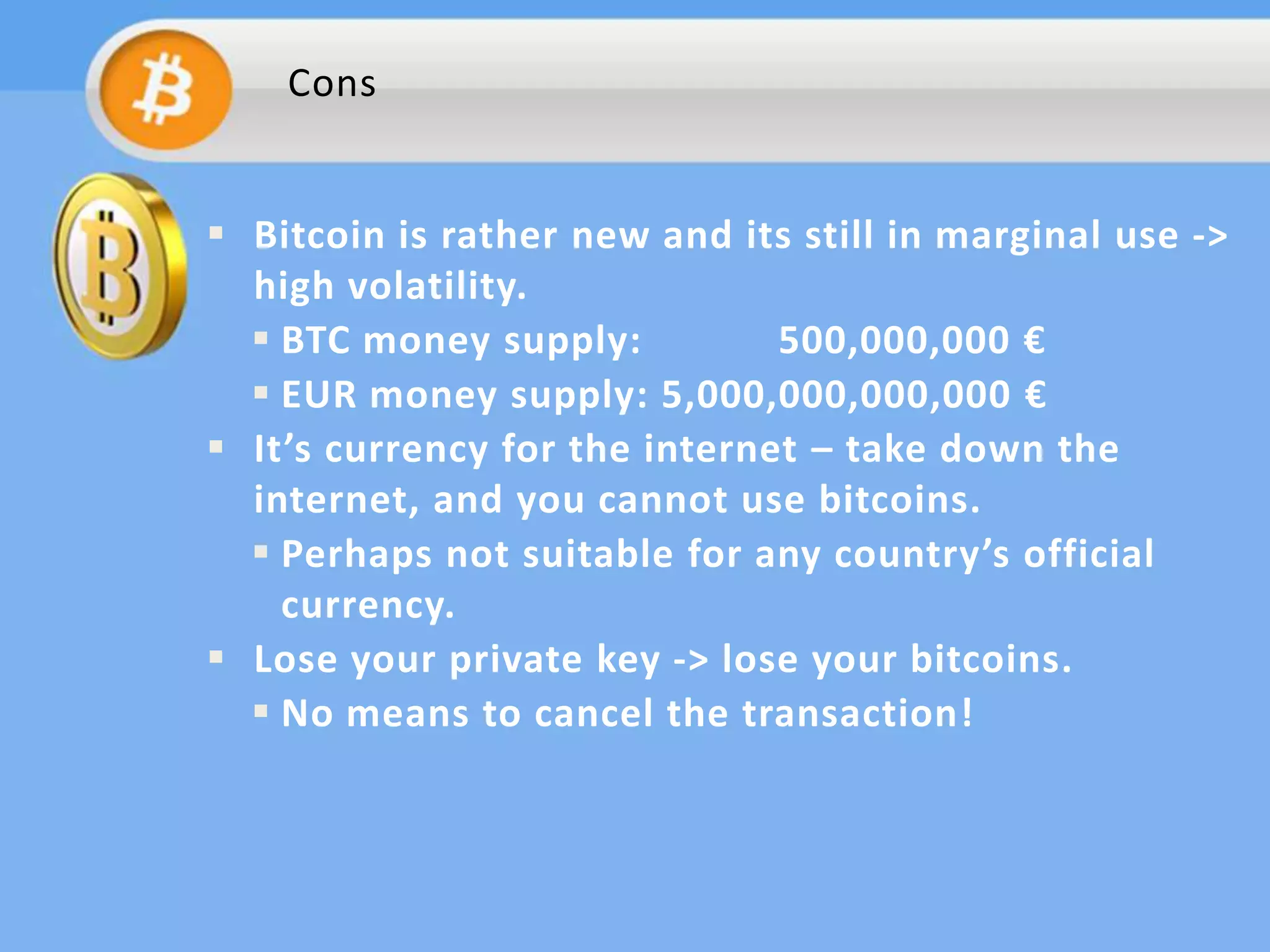Cons

 Bitcoin is rather new and its still in marginal use ->
high volatility.
 BTC money supply:
500,000,000 €
 EUR money supply: 5,000,000,000,000 €
 It’s currency for the internet – take down the
internet, and you cannot use bitcoins.
 Perhaps not suitable for any country’s official
currency.
 Lose your private key -> lose your bitcoins.
 No means to cancel the transaction!

 