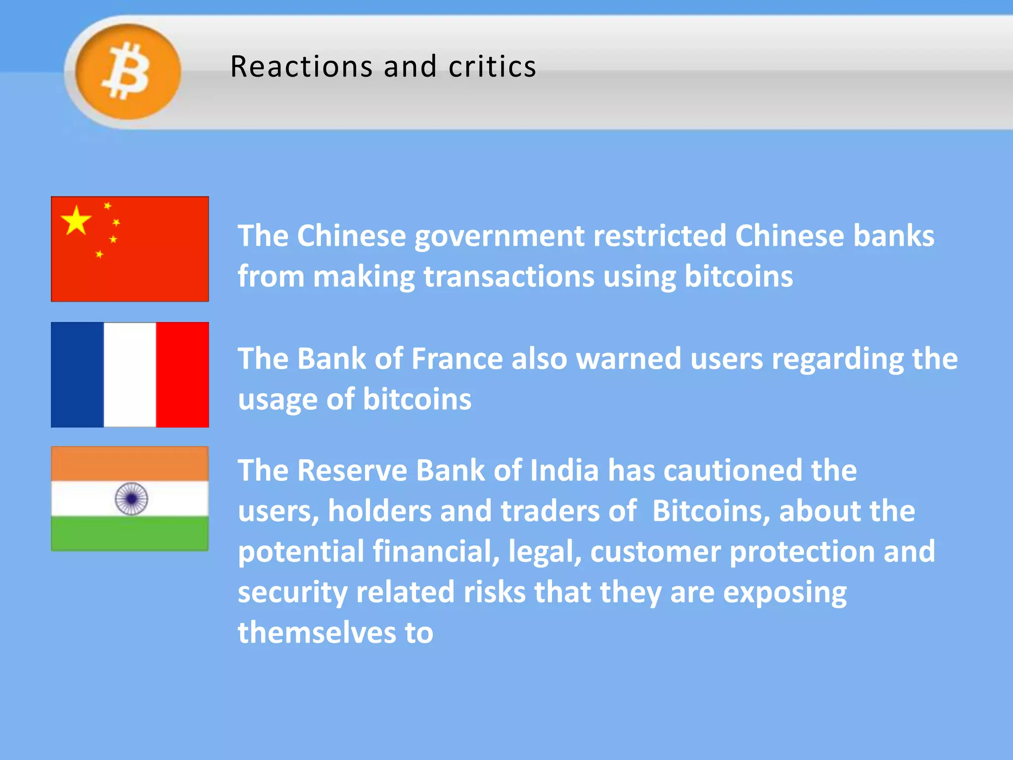 Reactions and critics

The Chinese government restricted Chinese banks
from making transactions using bitcoins
The Bank of France also warned users regarding the
usage of bitcoins
The Reserve Bank of India has cautioned the
users, holders and traders of Bitcoins, about the
potential financial, legal, customer protection and
security related risks that they are exposing
themselves to

 