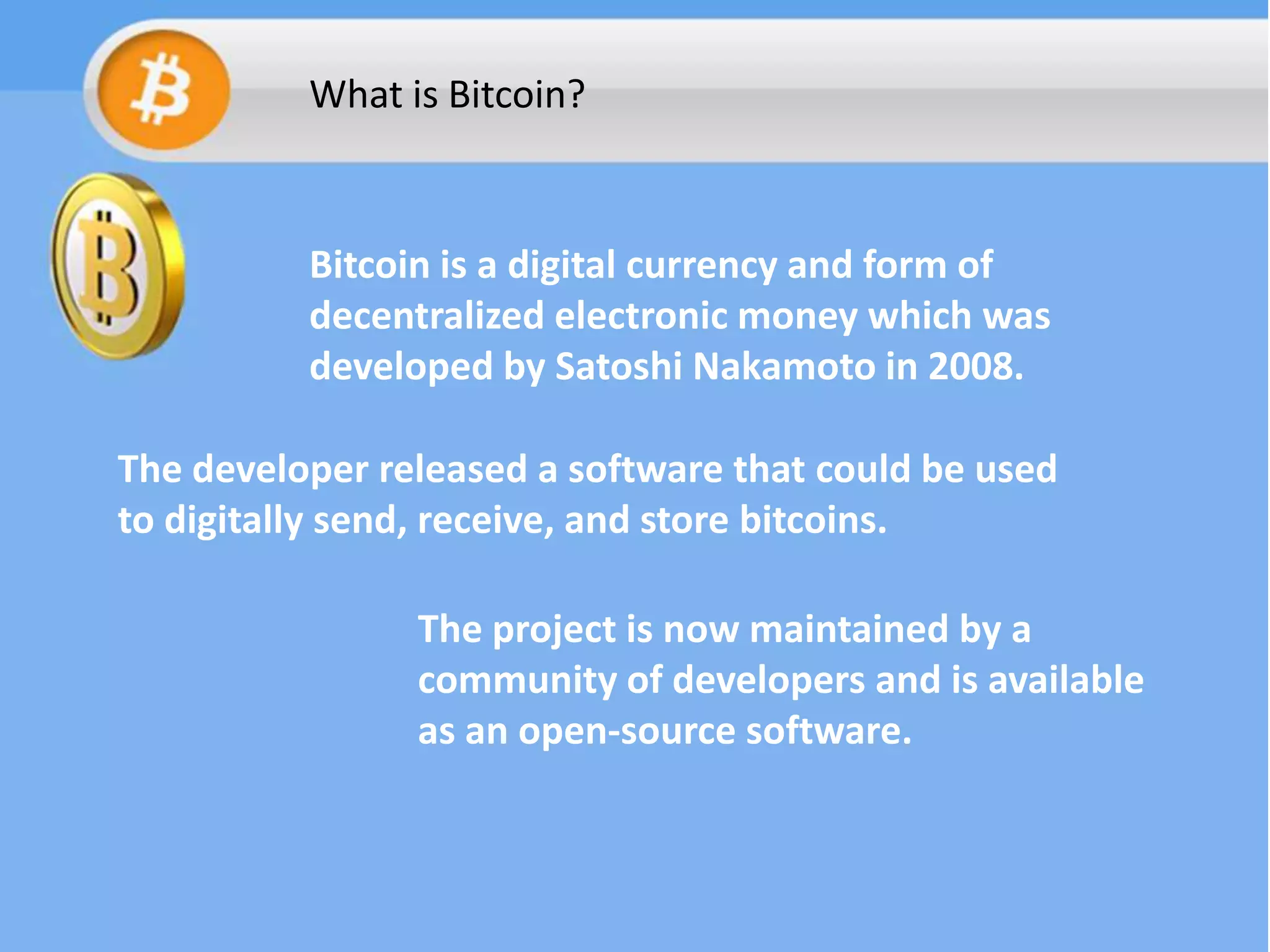 What is Bitcoin?

Bitcoin is a digital currency and form of
decentralized electronic money which was
developed by Satoshi Nakamoto in 2008.
The developer released a software that could be used
to digitally send, receive, and store bitcoins.
The project is now maintained by a
community of developers and is available
as an open-source software.

 