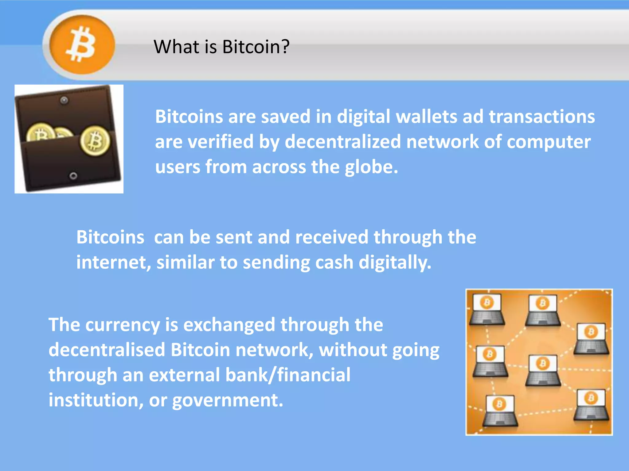 What is Bitcoin?
Bitcoins are saved in digital wallets ad transactions
are verified by decentralized network of computer
users from across the globe.

Bitcoins can be sent and received through the
internet, similar to sending cash digitally.
The currency is exchanged through the
decentralised Bitcoin network, without going
through an external bank/financial
institution, or government.

 