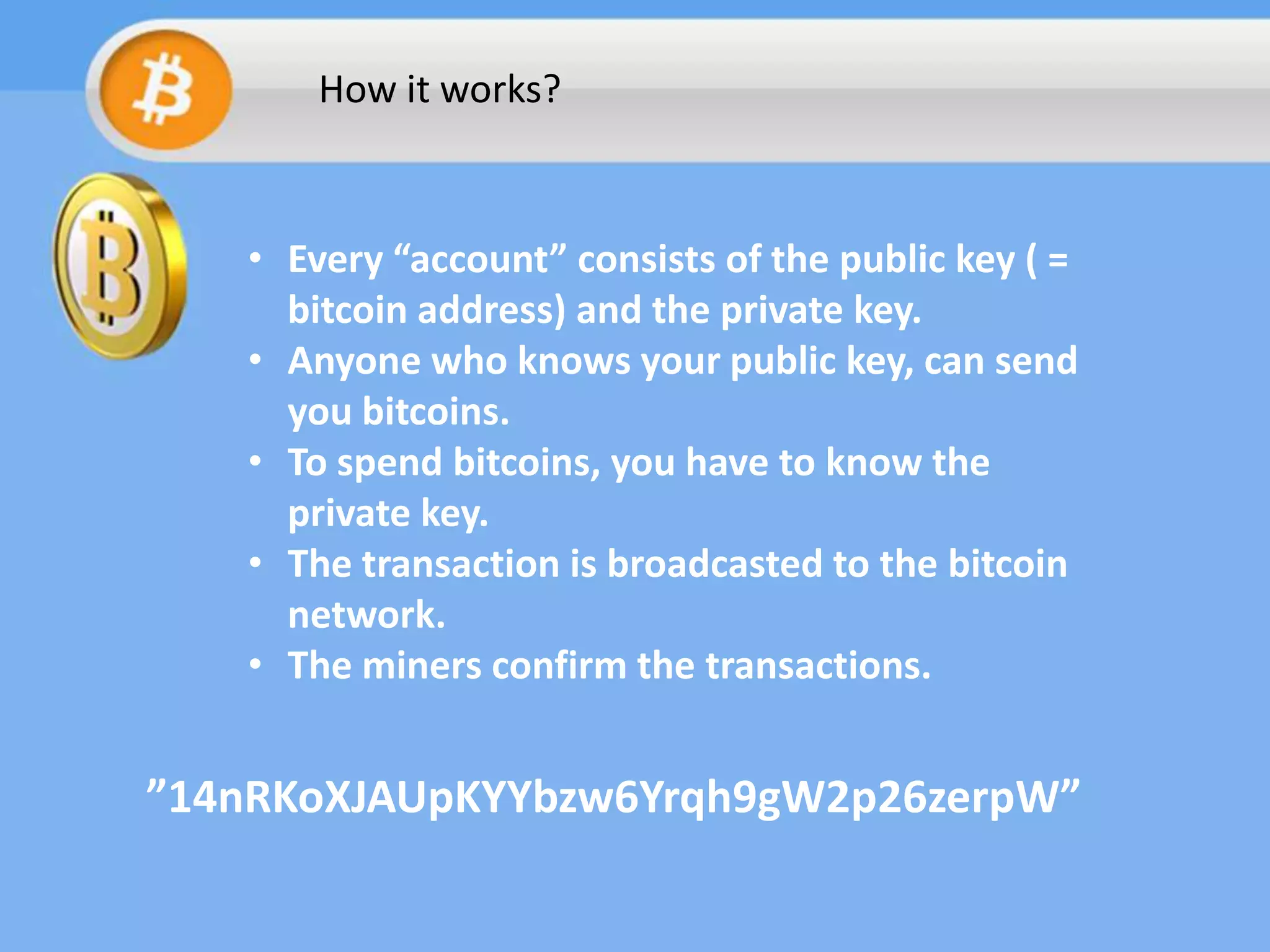How it works?

• Every “account” consists of the public key ( =
bitcoin address) and the private key.
• Anyone who knows your public key, can send
you bitcoins.
• To spend bitcoins, you have to know the
private key.
• The transaction is broadcasted to the bitcoin
network.
• The miners confirm the transactions.

”14nRKoXJAUpKYYbzw6Yrqh9gW2p26zerpW”

 