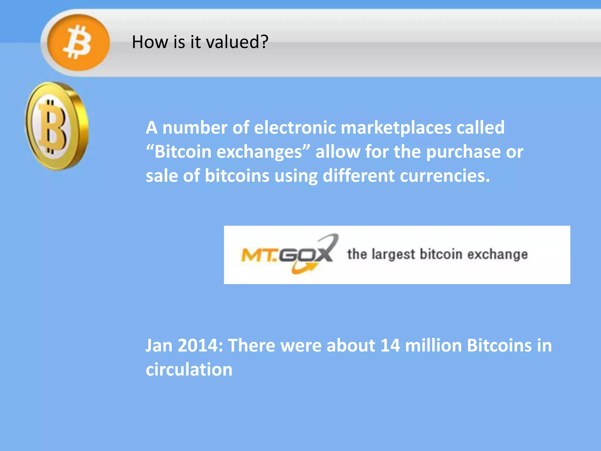 How is it valued?

A number of electronic marketplaces called
“Bitcoin exchanges” allow for the purchase or
sale of bitcoins using different currencies.

Jan 2014: There were about 14 million Bitcoins in
circulation

 