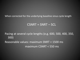 When corrected for the underlying baseline sinus cycle length
CSNRT = SNRT – SCL
Pacing at several cycle lengths (e.g. 600, 500, 400, 350,
300)
Reasonable values: maximum SNRT < 1500 ms
maximum CSNRT < 550 ms
 
