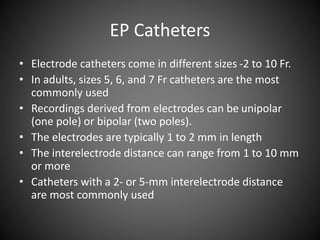 EP Catheters
• Electrode catheters come in different sizes -2 to 10 Fr.
• In adults, sizes 5, 6, and 7 Fr catheters are the most
commonly used
• Recordings derived from electrodes can be unipolar
(one pole) or bipolar (two poles).
• The electrodes are typically 1 to 2 mm in length
• The interelectrode distance can range from 1 to 10 mm
or more
• Catheters with a 2- or 5-mm interelectrode distance
are most commonly used
 