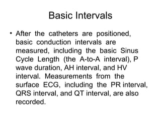 Basic Intervals
• After the catheters are positioned,
basic conduction intervals are
measured, including the basic Sinus
Cycle Length (the A-to-A interval), P
wave duration, AH interval, and HV
interval. Measurements from the
surface ECG, including the PR interval,
QRS interval, and QT interval, are also
recorded.
 