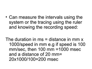 • Can measure the intervals using the
system or the tracing using the ruler
and knowing the recording speed:
The duration in ms = distance in mm x
1000/speed in mm e.g if speed is 100
mm/sec, then 100 mm =1000 msec
and a distance of 20 mm=
20x1000/100=200 msec
 