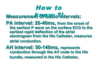 Measurement of basic intervals:Measurement of basic intervals:
PA interval: 20-40ms,PA interval: 20-40ms, from the onset offrom the onset of
the earliest P wave on the surface ECG to thethe earliest P wave on the surface ECG to the
earliest rapid deflection of the atrialearliest rapid deflection of the atrial
electrogram from the His Catheter, measureselectrogram from the His Catheter, measures
atrial conduction.atrial conduction.
AH interval: 50-140ms,AH interval: 50-140ms, representsrepresents
conduction through the AV node to the Hisconduction through the AV node to the His
bundle, measured in the His Catheter,bundle, measured in the His Catheter,
How to
know ?!
 