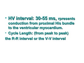 • HV interval: 30-55 ms,HV interval: 30-55 ms, rpresentsrpresents
conduction from proximal His bundleconduction from proximal His bundle
to the ventricular myocardium.to the ventricular myocardium.
• Cycle Length:Cycle Length: (from peak to peak)(from peak to peak)
the R-R interval or the V-V intervalthe R-R interval or the V-V interval
 