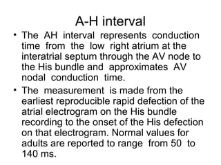 A-H interval
• The AH interval represents conduction
time from the low right atrium at the
interatrial septum through the AV node to
the His bundle and approximates AV
nodal conduction time.
• The measurement is made from the
earliest reproducible rapid defection of the
atrial electrogram on the His bundle
recording to the onset of the His defection
on that electrogram. Normal values for
adults are reported to range from 50 to
140 ms.
 
